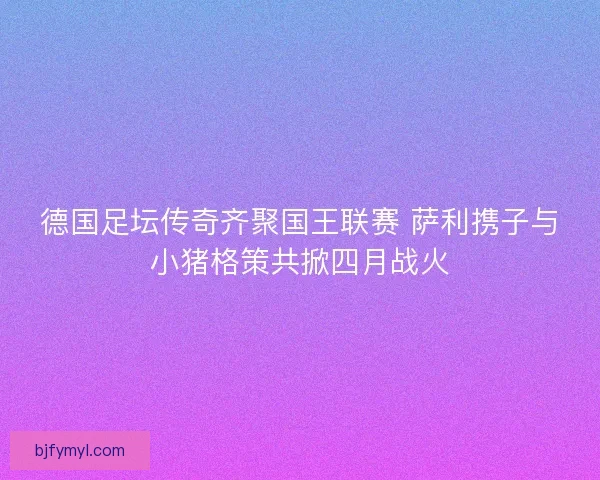 德国足坛传奇齐聚国王联赛 萨利携子与小猪格策共掀四月战火