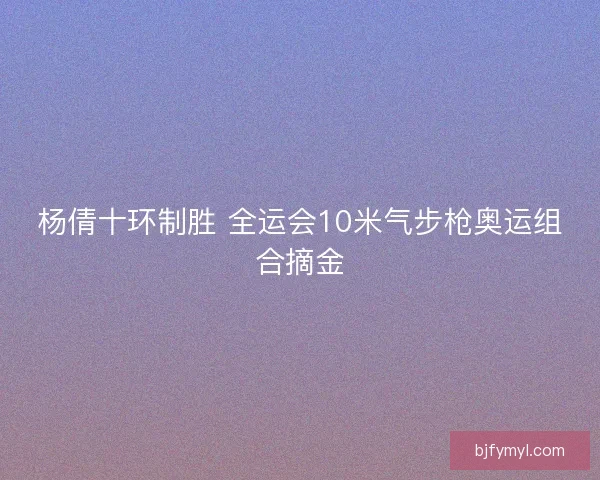 杨倩十环制胜 全运会10米气步枪奥运组合摘金