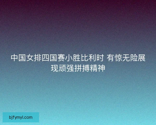 中国女排四国赛小胜比利时 有惊无险展现顽强拼搏精神