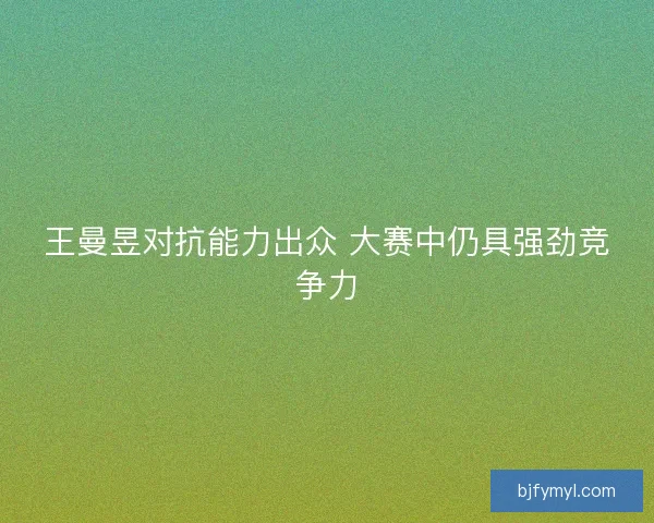 王曼昱对抗能力出众 大赛中仍具强劲竞争力