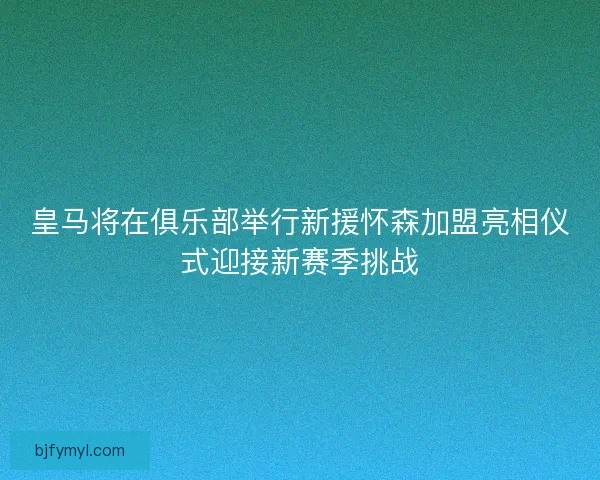 皇马将在俱乐部举行新援怀森加盟亮相仪式迎接新赛季挑战