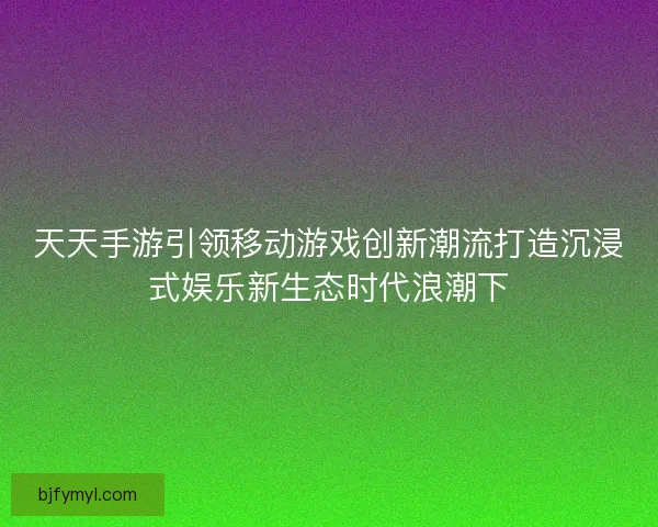 天天手游引领移动游戏创新潮流打造沉浸式娱乐新生态时代浪潮下
