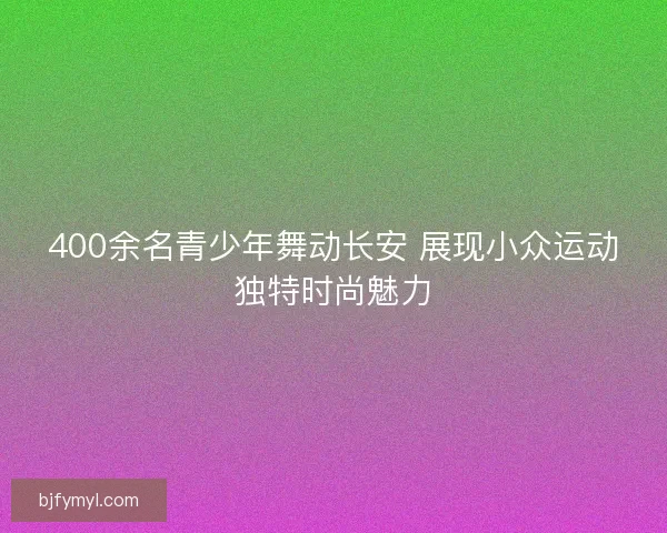400余名青少年舞动长安 展现小众运动独特时尚魅力
