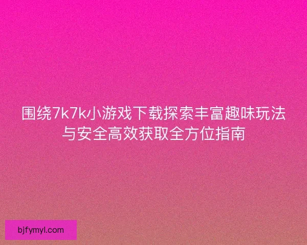 围绕7k7k小游戏下载探索丰富趣味玩法与安全高效获取全方位指南