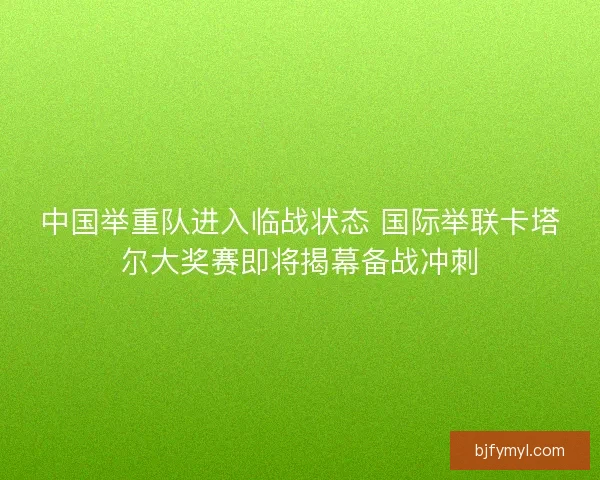 中国举重队进入临战状态 国际举联卡塔尔大奖赛即将揭幕备战冲刺