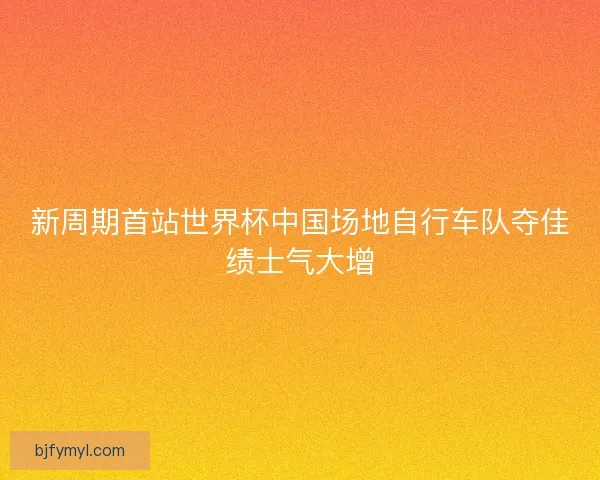 新周期首站世界杯中国场地自行车队夺佳绩士气大增